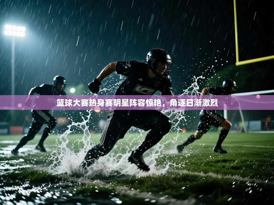 篮球大赛热身赛明星阵容惊艳，角逐日渐激烈  第2张