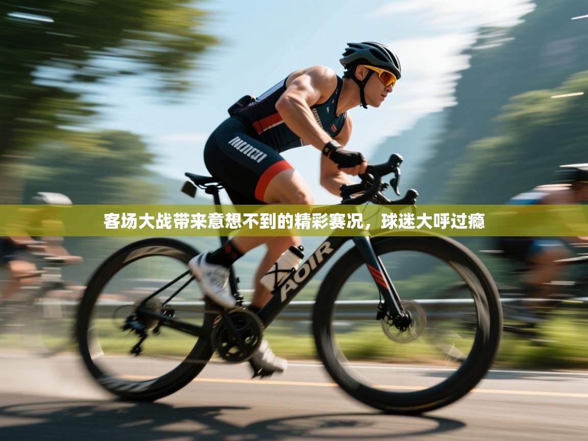 客场大战带来意想不到的精彩赛况，球迷大呼过瘾